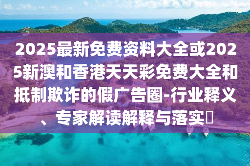 2025最新免費(fèi)資料大全或2025新澳和香港天天彩免費(fèi)大全和抵制欺詐的假廣告圈-行業(yè)釋義、專家解讀解釋與落實?