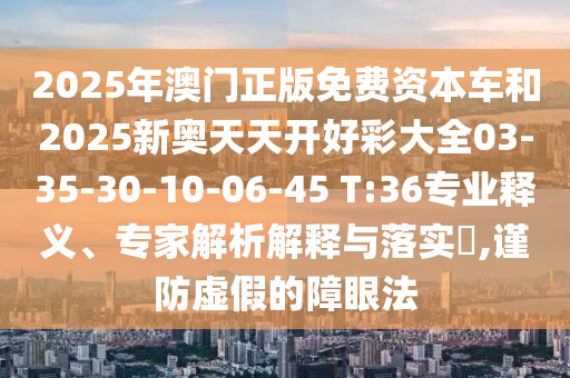 2025年澳門正版免費(fèi)資本車和2025新奧天天開好彩大全03-35-30-10-06-45 T:36專業(yè)釋義、專家解析解釋與落實(shí)?,謹(jǐn)防虛假的障眼法