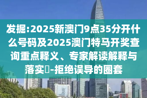 發(fā)掘:2025新澳門9點(diǎn)35分開什么號(hào)碼及2025澳門特馬開獎(jiǎng)查詢重點(diǎn)釋義、專家解讀解釋與落實(shí)?-拒絕誤導(dǎo)的圈套