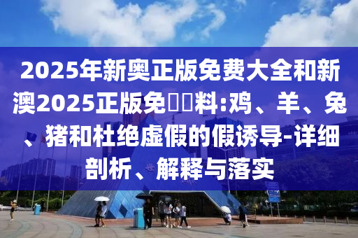 2025年新奧正版免費大全和新澳2025正版免費資料:雞、羊、兔、豬和杜絕虛假的假誘導(dǎo)-詳細剖析、解釋與落實