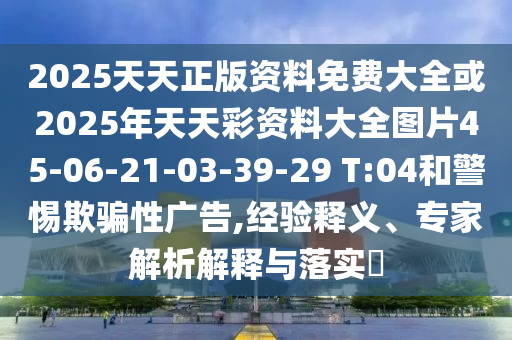 2025天天正版資料免費大全或2025年天天彩資料大全圖片45-06-21-03-39-29 T:04和警惕欺騙性廣告,經(jīng)驗釋義、專家解析解釋與落實?