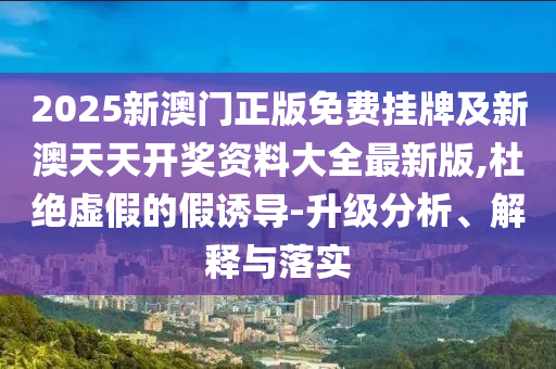 2025新澳門正版免費(fèi)掛牌及新澳天天開獎(jiǎng)資料大全最新版,杜絕虛假的假誘導(dǎo)-升級(jí)分析、解釋與落實(shí)