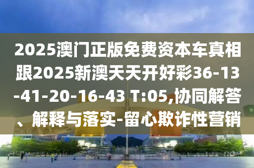 2025澳門正版免費資本車真相跟2025新澳天天開好彩36-13-41-20-16-43 T:05,協(xié)同解答、解釋與落實-留心欺詐性營銷