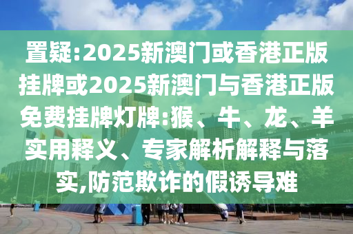 置疑:2025新澳門或香港正版掛牌或2025新澳門與香港正版免費(fèi)掛牌燈牌:猴、牛、龍、羊?qū)嵱冕屃x、專家解析解釋與落實(shí),防范欺詐的假誘導(dǎo)難