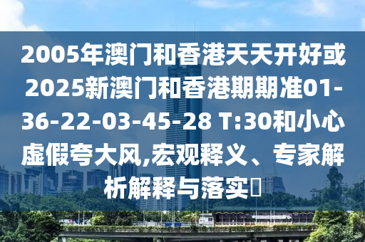 2005年澳門和香港天天開好或2025新澳門和香港期期準01-36-22-03-45-28 T:30和小心虛假夸大風(fēng),宏觀釋義、專家解析解釋與落實?