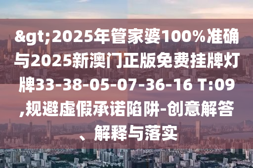 >2025年管家婆100%準確與2025新澳門正版免費掛牌燈牌33-38-05-07-36-16 T:09,規(guī)避虛假承諾陷阱-創(chuàng)意解答、解釋與落實