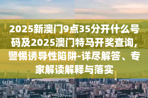 2025新澳門9點35分開什么號碼及2025澳門特馬開獎查詢,警惕誘導(dǎo)性陷阱-詳盡解答、專家解讀解釋與落實
