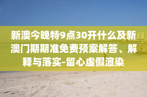 新澳今晚特9點(diǎn)30開什么及新澳門期期準(zhǔn)免費(fèi)預(yù)案解答、解釋與落實(shí)-留心虛假渲染