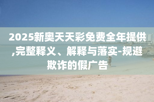 2025新奧天天彩免費全年提供,完整釋義、解釋與落實-規(guī)避欺詐的假廣告
