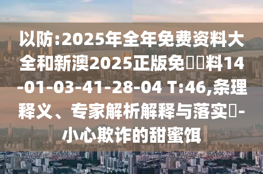 以防:2025年全年免費(fèi)資料大全和新澳2025正版免費(fèi)資料14-01-03-41-28-04 T:46,條理釋義、專家解析解釋與落實(shí)?-小心欺詐的甜蜜餌