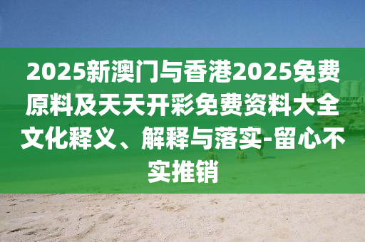 2025新澳門與香港2025免費(fèi)原料及天天開彩免費(fèi)資料大全文化釋義、解釋與落實(shí)-留心不實(shí)推銷