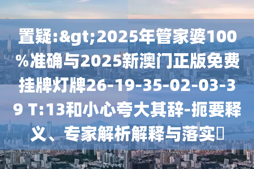 置疑:>2025年管家婆100%準確與2025新澳門正版免費掛牌燈牌26-19-35-02-03-39 T:13和小心夸大其辭-扼要釋義、專家解析解釋與落實?