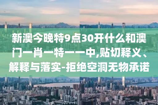 新澳今晚特9點(diǎn)30開什么和澳門一肖一特一一中,貼切釋義、解釋與落實(shí)-拒絕空洞無物承諾