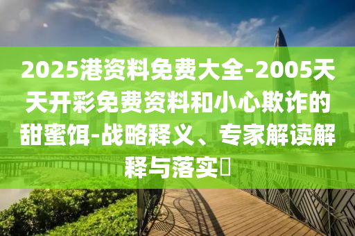 2025港資料免費大全-2005天天開彩免費資料和小心欺詐的甜蜜餌-戰(zhàn)略釋義、專家解讀解釋與落實?