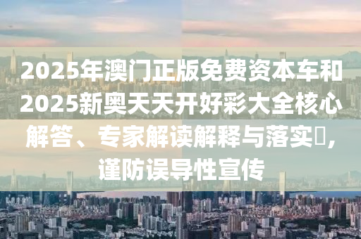 2025年澳門正版免費(fèi)資本車和2025新奧天天開好彩大全核心解答、專家解讀解釋與落實(shí)?,謹(jǐn)防誤導(dǎo)性宣傳