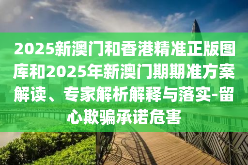 2025新澳門和香港精準正版圖庫和2025年新澳門期期準方案解讀、專家解析解釋與落實-留心欺騙承諾危害