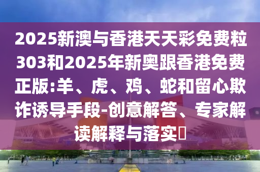 2025新澳與香港天天彩免費粒303和2025年新奧跟香港免費正版:羊、虎、雞、蛇和留心欺詐誘導(dǎo)手段-創(chuàng)意解答、專家解讀解釋與落實?