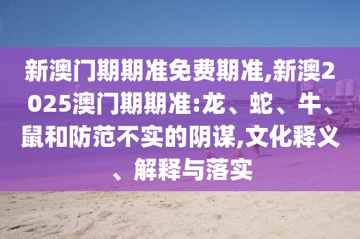 新澳門(mén)期期準(zhǔn)免費(fèi)期準(zhǔn),新澳2025澳門(mén)期期準(zhǔn):龍、蛇、牛、鼠和防范不實(shí)的陰謀,文化釋義、解釋與落實(shí)
