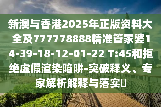 新澳與香港2025年正版資料大全及777778888精準(zhǔn)管家婆14-39-18-12-01-22 T:45和拒絕虛假渲染陷阱-突破釋義、專家解析解釋與落實(shí)?