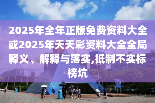 2025年全年正版免費(fèi)資料大全或2025年天天彩資料大全全局釋義、解釋與落實(shí),抵制不實(shí)標(biāo)榜坑