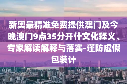 新奧最精準(zhǔn)免費提供澳門及今晚澳門9點35分開什文化釋義、專家解讀解釋與落實-謹(jǐn)防虛假包裝計