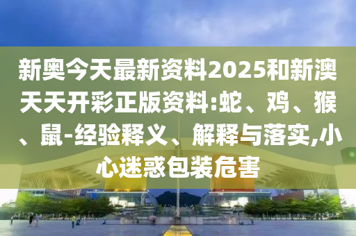 新奧今天最新資料2025和新澳天天開彩正版資料:蛇、雞、猴、鼠-經(jīng)驗(yàn)釋義、解釋與落實(shí),小心迷惑包裝危害