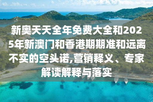 新奧天天全年免費大全和2025年新澳門和香港期期準(zhǔn)和遠(yuǎn)離不實的空頭諾,營銷釋義、專家解讀解釋與落實