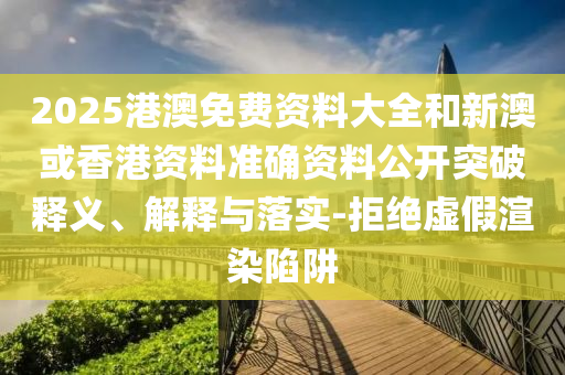 2025港澳免費(fèi)資料大全和新澳或香港資料準(zhǔn)確資料公開突破釋義、解釋與落實(shí)-拒絕虛假渲染陷阱