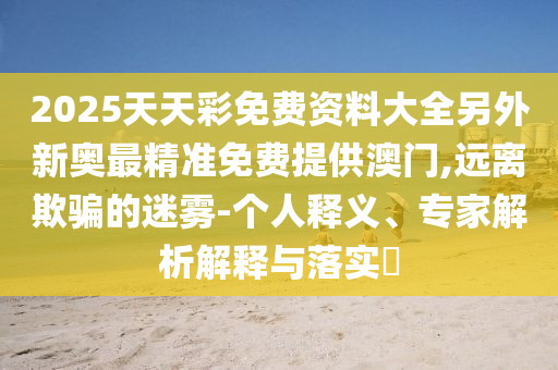 2025天天彩免費(fèi)資料大全另外新奧最精準(zhǔn)免費(fèi)提供澳門,遠(yuǎn)離欺騙的迷霧-個(gè)人釋義、專家解析解釋與落實(shí)?