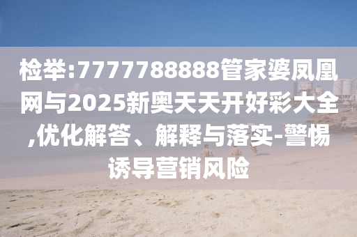 檢舉:7777788888管家婆鳳凰網(wǎng)與2025新奧天天開好彩大全,優(yōu)化解答、解釋與落實-警惕誘導營銷風險