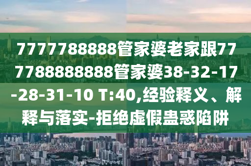 7777788888管家婆老家跟777788888888管家婆38-32-17-28-31-10 T:40,經(jīng)驗(yàn)釋義、解釋與落實(shí)-拒絕虛假蠱惑陷阱