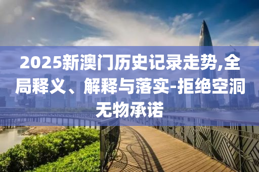 2025新澳門歷史記錄走勢,全局釋義、解釋與落實-拒絕空洞無物承諾