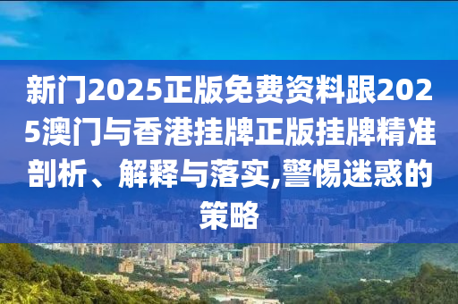 新門2025正版免費(fèi)資料跟2025澳門與香港掛牌正版掛牌精準(zhǔn)剖析、解釋與落實(shí),警惕迷惑的策略