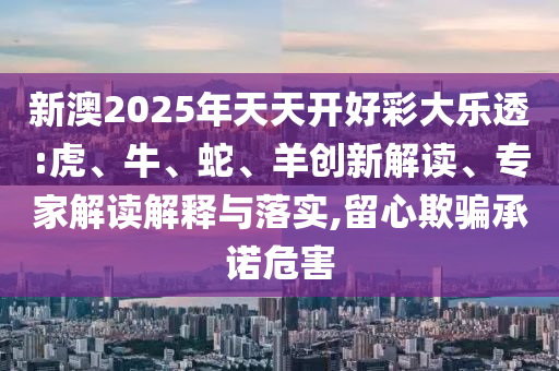 新澳2025年天天開好彩大樂透:虎、牛、蛇、羊創(chuàng)新解讀、專家解讀解釋與落實(shí),留心欺騙承諾危害