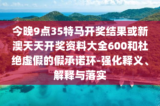 今晚9點(diǎn)35特馬開獎(jiǎng)結(jié)果或新澳天天開獎(jiǎng)資料大全600和杜絕虛假的假承諾環(huán)-強(qiáng)化釋義、解釋與落實(shí)