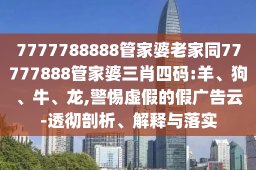 7777788888管家婆老家同77777888管家婆三肖四碼:羊、狗、牛、龍,警惕虛假的假廣告云-透徹剖析、解釋與落實