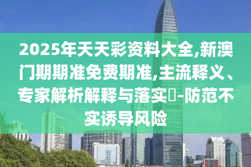 2025年天天彩資料大全,新澳門期期準(zhǔn)免費期準(zhǔn),主流釋義、專家解析解釋與落實?-防范不實誘導(dǎo)風(fēng)險