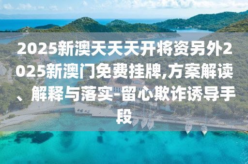 2025新澳天天天開(kāi)將資另外2025新澳門(mén)免費(fèi)掛牌,方案解讀、解釋與落實(shí)-留心欺詐誘導(dǎo)手段