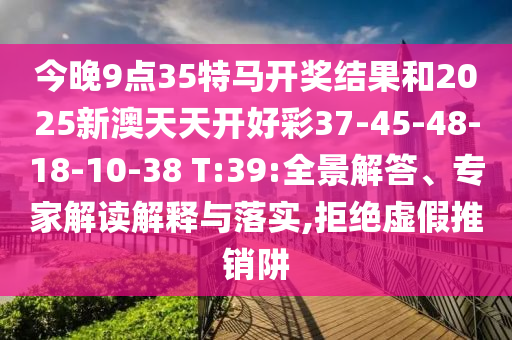 今晚9點35特馬開獎結果和2025新澳天天開好彩37-45-48-18-10-38 T:39:全景解答、專家解讀解釋與落實,拒絕虛假推銷阱