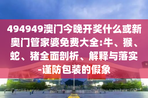 494949澳門今晚開獎什么或新奧門管家婆免費大全:牛、猴、蛇、豬全面剖析、解釋與落實-謹防包裝的假象