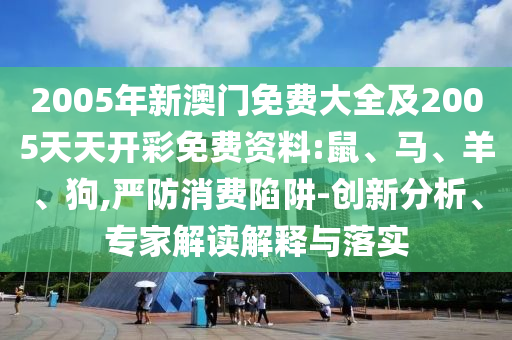 2005年新澳門免費大全及2005天天開彩免費資料:鼠、馬、羊、狗,嚴防消費陷阱-創(chuàng)新分析、專家解讀解釋與落實