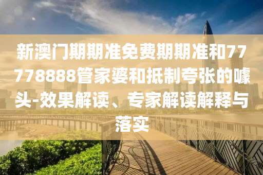 新澳門期期準免費期期準和77778888管家婆和抵制夸張的噱頭-效果解讀、專家解讀解釋與落實