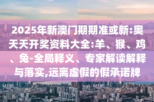 2025年新澳門期期準或新:奧天天開獎資料大全:羊、猴、雞、兔-全局釋義、專家解讀解釋與落實,遠離虛假的假承諾牌