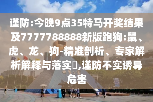 謹(jǐn)防:今晚9點(diǎn)35特馬開獎結(jié)果及7777788888新版跑狗:鼠、虎、龍、狗-精準(zhǔn)剖析、專家解析解釋與落實?,謹(jǐn)防不實誘導(dǎo)危害