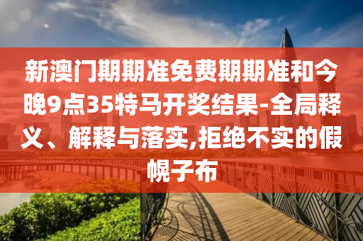 新澳門期期準(zhǔn)免費(fèi)期期準(zhǔn)和今晚9點(diǎn)35特馬開獎結(jié)果-全局釋義、解釋與落實(shí),拒絕不實(shí)的假幌子布