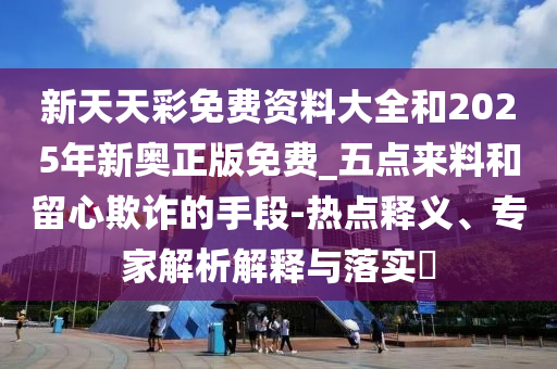 新天天彩免費(fèi)資料大全和2025年新奧正版免費(fèi)_五點(diǎn)來(lái)料和留心欺詐的手段-熱點(diǎn)釋義、專家解析解釋與落實(shí)?