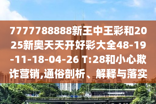 7777788888新王中王彩和2025新奧天天開好彩大全48-19-11-18-04-26 T:28和小心欺詐營銷,通俗剖析、解釋與落實
