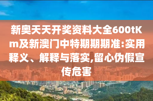 新奧天天開獎(jiǎng)資料大全600tKm及新澳門中特期期期準(zhǔn):實(shí)用釋義、解釋與落實(shí),留心偽假宣傳危害
