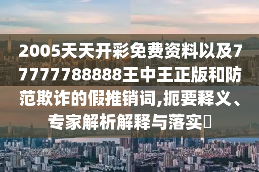2005天天開彩免費(fèi)資料以及77777788888王中王正版和防范欺詐的假推銷詞,扼要釋義、專家解析解釋與落實(shí)?