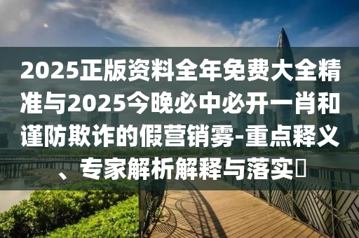 2025正版資料全年免費(fèi)大全精準(zhǔn)與2025今晚必中必開一肖和謹(jǐn)防欺詐的假營(yíng)銷霧-重點(diǎn)釋義、專家解析解釋與落實(shí)?
